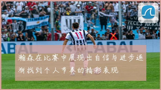瀚森在比赛中展现出自信与进步逐渐找到个人节奏的精彩表现