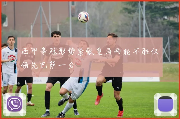 西甲争冠形势紧张皇马两轮不胜仅领先巴萨一分