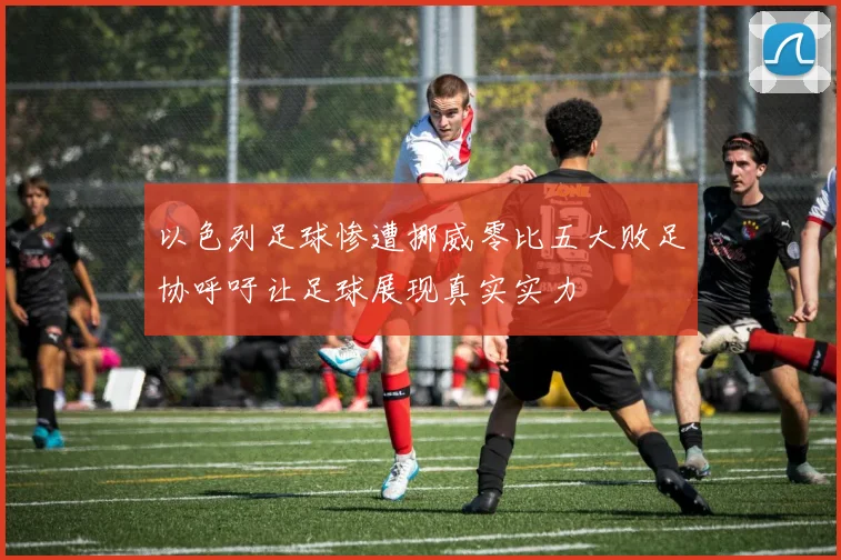 以色列足球惨遭挪威零比五大败足协呼吁让足球展现真实实力
