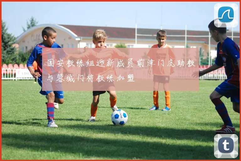 国安教练组迎新成员前津门虎助教与蓉城门将教练加盟