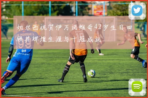 切尔西祝贺伊万诺维奇42岁生日回顾其辉煌生涯与十冠成就