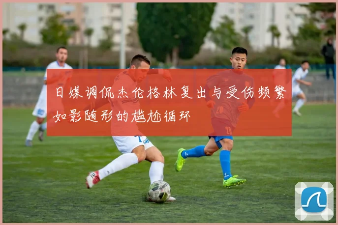 日媒调侃杰伦格林复出与受伤频繁如影随形的尴尬循环