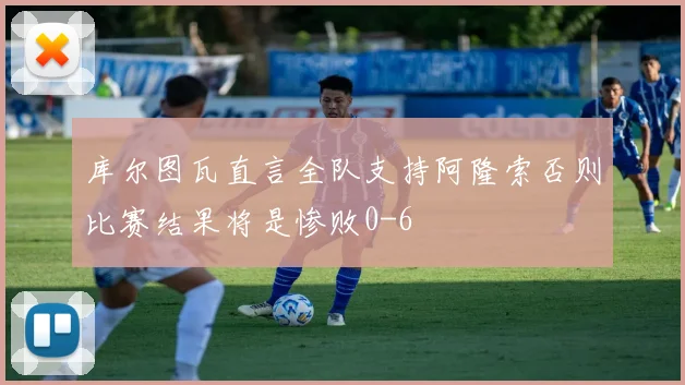 库尔图瓦直言全队支持阿隆索否则比赛结果将是惨败0-6