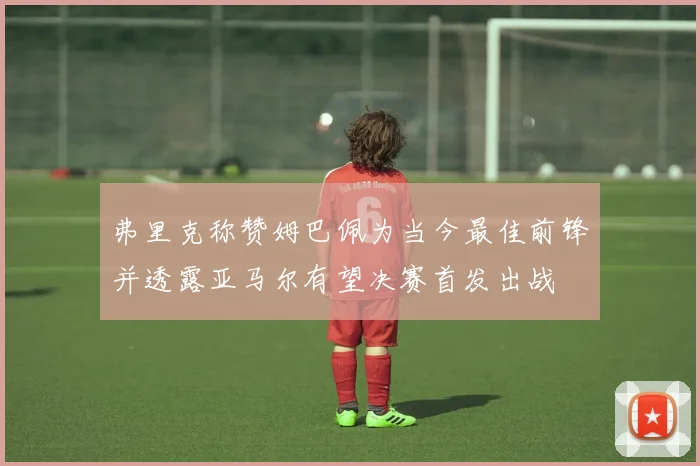 弗里克称赞姆巴佩为当今最佳前锋并透露亚马尔有望决赛首发出战