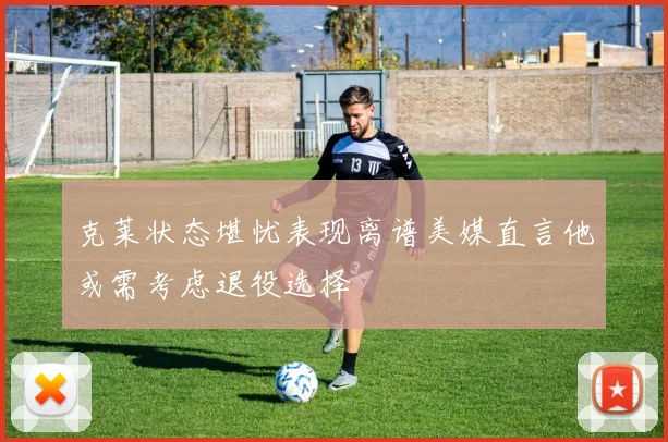 克莱状态堪忧表现离谱美媒直言他或需考虑退役选择