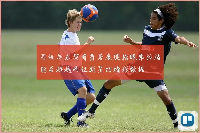 司机与东契奇首秀表现抢眼弗拉格能否超越两位新星的精彩数据