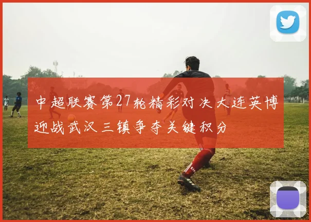 中超联赛第27轮精彩对决大连英博迎战武汉三镇争夺关键积分