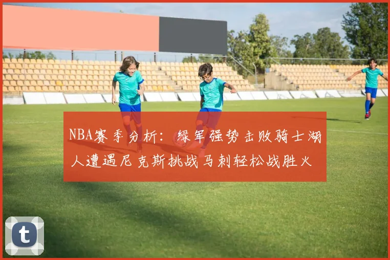 NBA赛季分析：绿军强势击败骑士湖人遭遇尼克斯挑战马刺轻松战胜火箭