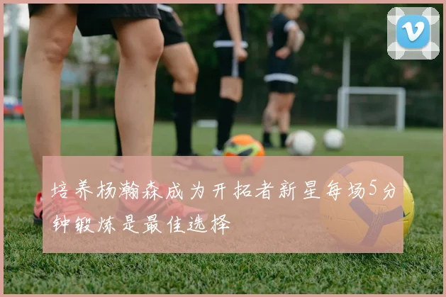 培养杨瀚森成为开拓者新星每场5分钟锻炼是最佳选择