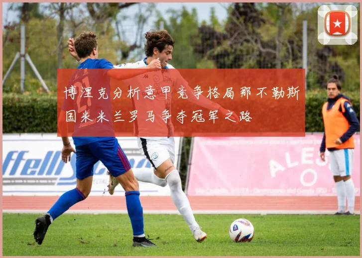 博涅克分析意甲竞争格局那不勒斯国米米兰罗马争夺冠军之路