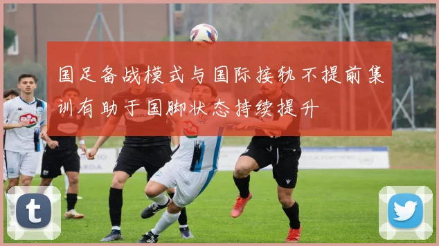 国足备战模式与国际接轨不提前集训有助于国脚状态持续提升