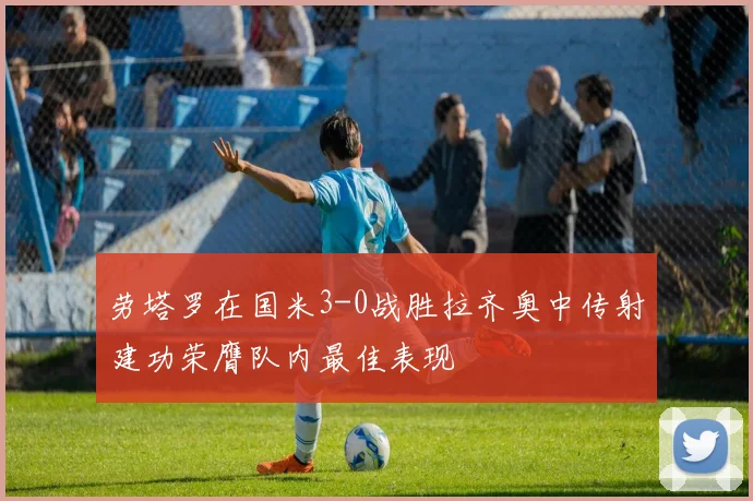 劳塔罗在国米3-0战胜拉齐奥中传射建功荣膺队内最佳表现