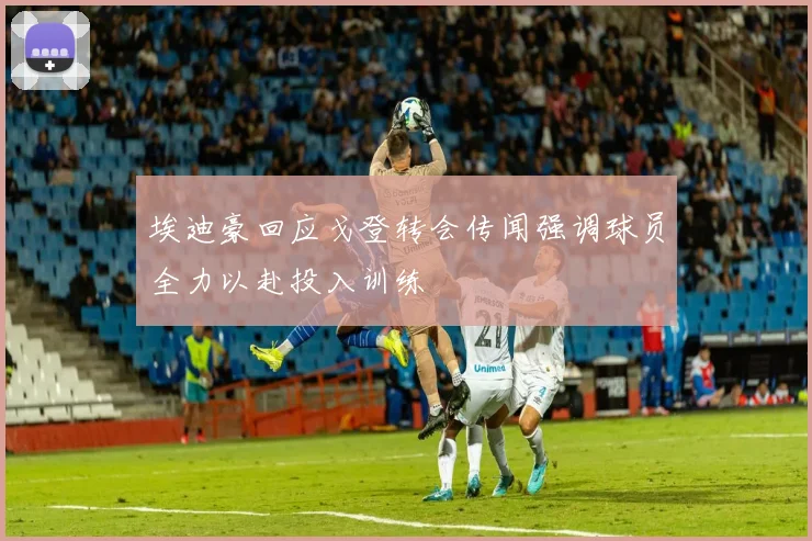 埃迪豪回应戈登转会传闻强调球员全力以赴投入训练