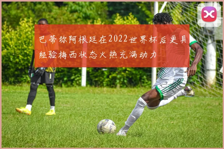 巴蒂称阿根廷在2022世界杯后更具经验梅西状态火热充满动力